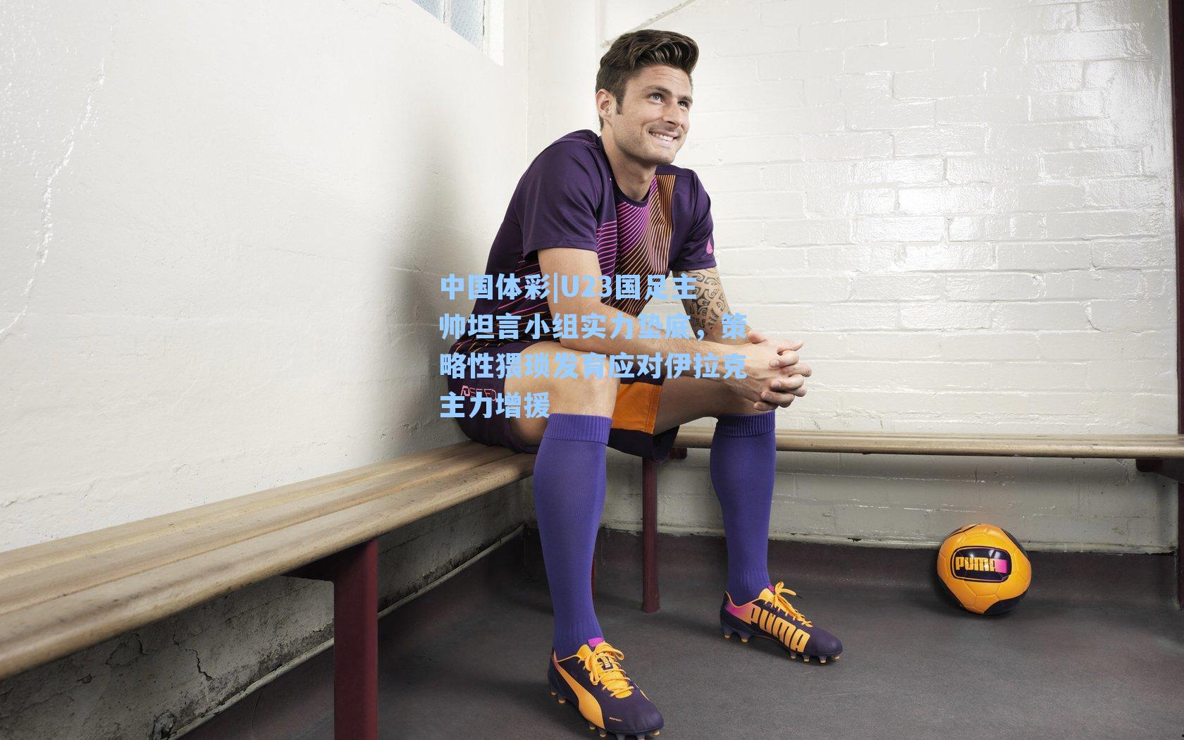 U23国足主帅坦言小组实力垫底，策略性猥琐发育应对伊拉克主力增援