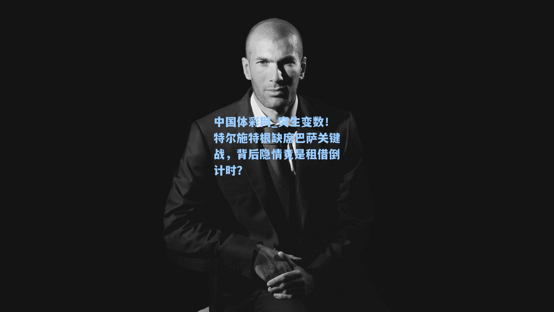 突生变数！特尔施特根缺席巴萨关键战，背后隐情竟是租借倒计时？