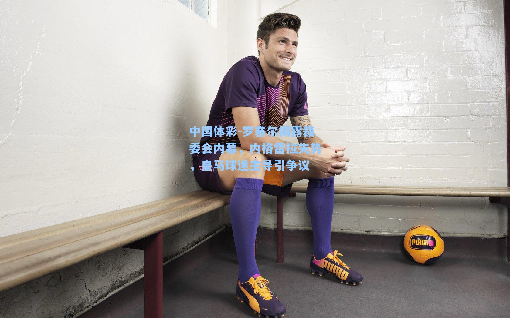 罗塞尔揭露裁委会内幕,内格雷拉失势,皇马球迷主导引争议